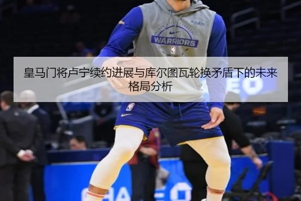 皇马门将卢宁续约进展与库尔图瓦轮换矛盾下的未来格局分析