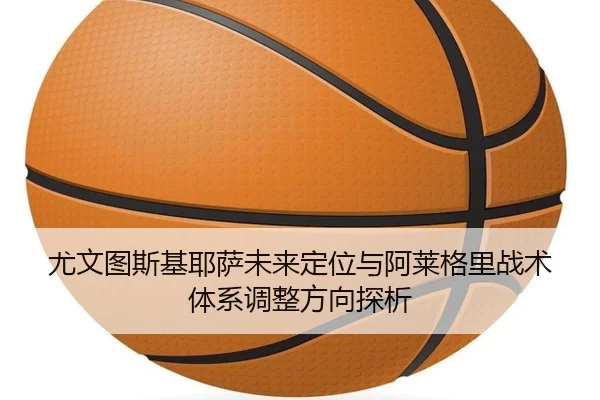 尤文图斯基耶萨未来定位与阿莱格里战术体系调整方向探析
