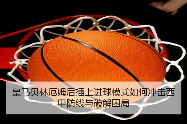 皇马贝林厄姆后插上进球模式如何冲击西甲防线与破解困局
