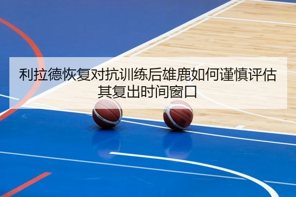 利拉德恢复对抗训练后雄鹿如何谨慎评估其复出时间窗口