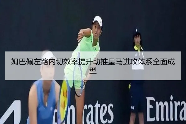 姆巴佩左路内切效率提升助推皇马进攻体系全面成型